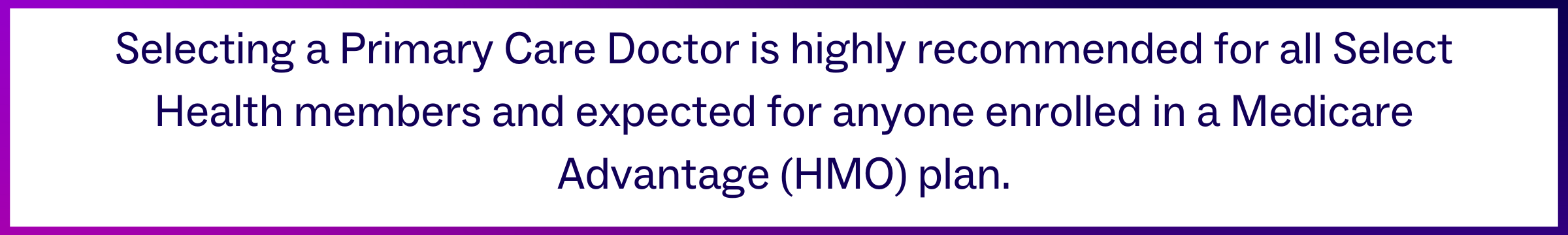 Selecting a Primary Care Doctor is highly recommended for all Select Health members and expected for anyone enrolled in a Medicare Advantage (HMO) plan.